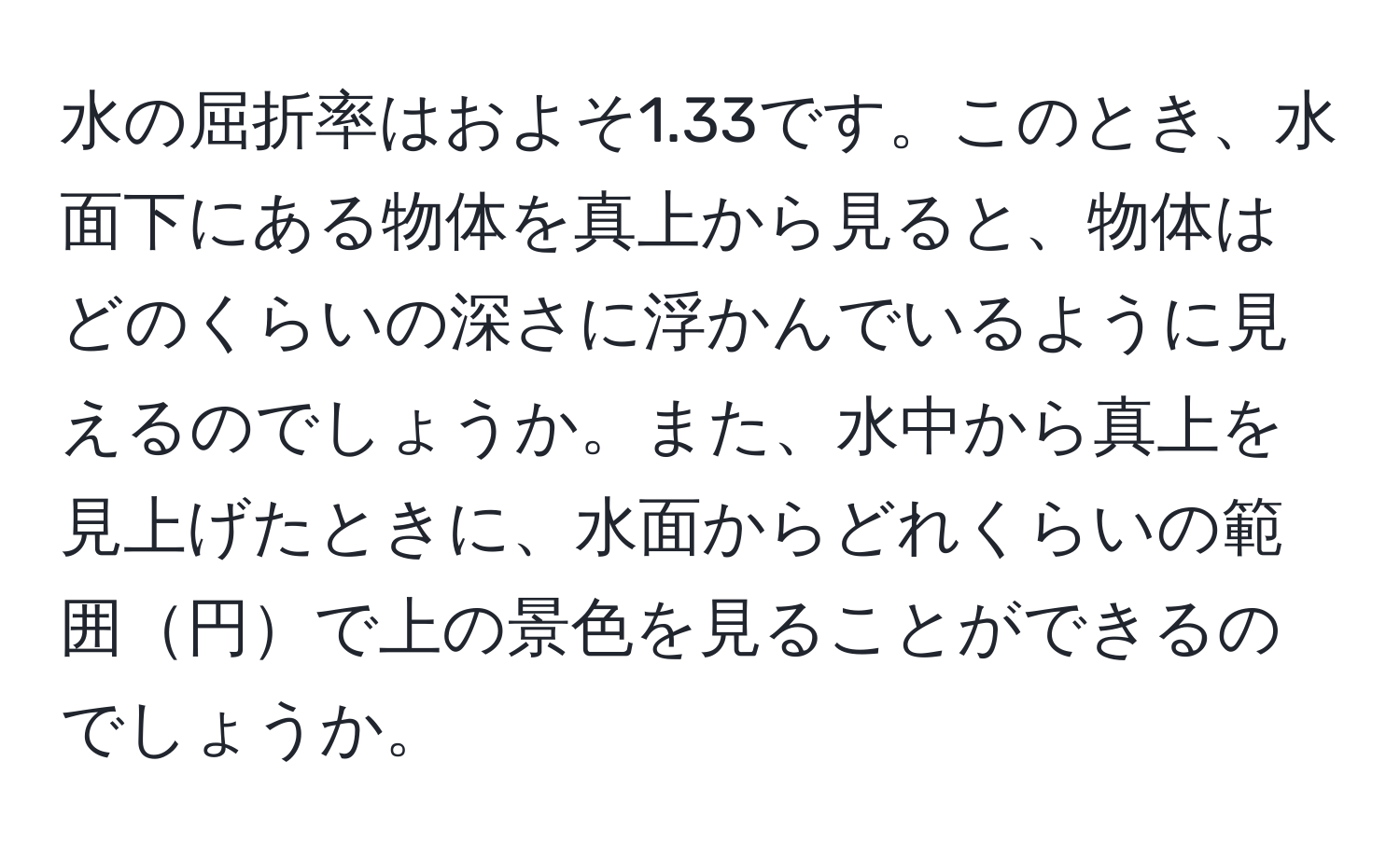 水の屈折率はおよそ1.33です。このとき、水面下にある物体を真上から見ると、物体はどのくらいの深さに浮かんでいるように見えるのでしょうか。また、水中から真上を見上げたときに、水面からどれくらいの範囲円で上の景色を見ることができるのでしょうか。