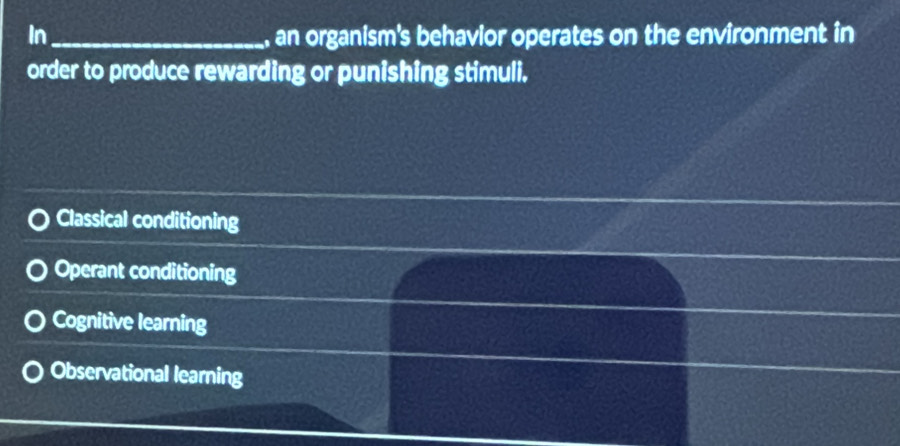 In_ an organism's behavior operates on the environment in
order to produce rewarding or punishing stimuli.
Classical conditioning
Operant conditioning
Cognitive learning
Observational learning