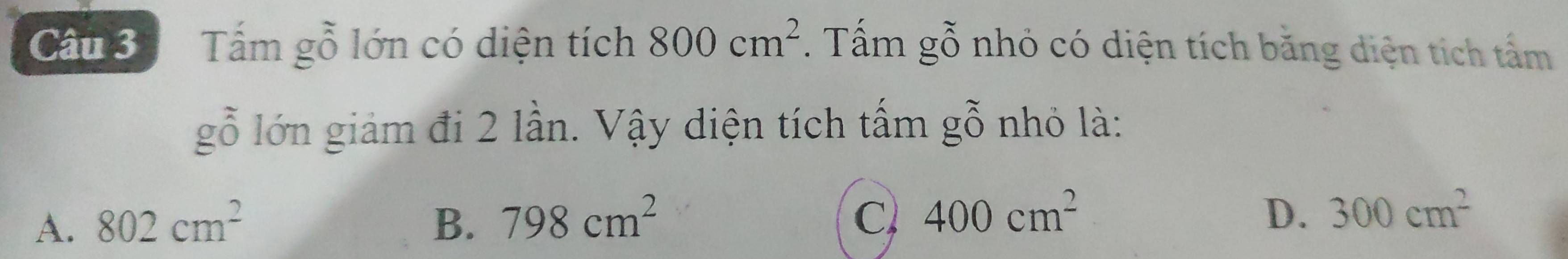 Tấm gỗ lớn có diện tích 800cm^2. Tấm gỗ nhỏ có diện tích băng diện tích tấm
gỗ lớn giảm đi 2 lần. Vậy diện tích tấm gỗ nhỏ là:
A. 802cm^2 B. 798cm^2 C 400cm^2
D. 300cm^2