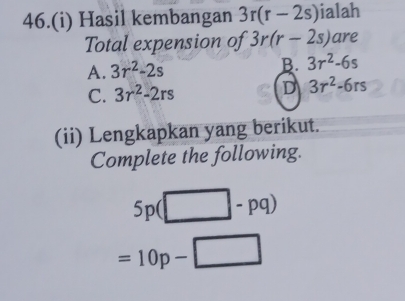 46.(i) Hasil kembangan 3r(r-2s) ialah
Total expension of 3r(r-2s) are
A. 3r^2-2s B. 3r^2-6s
C. 3r^2-2rs D 3r^2-6rs
(ii) Lengkapkan yang berikut.
Complete the following.
5p(□ -pq)
=10p-□