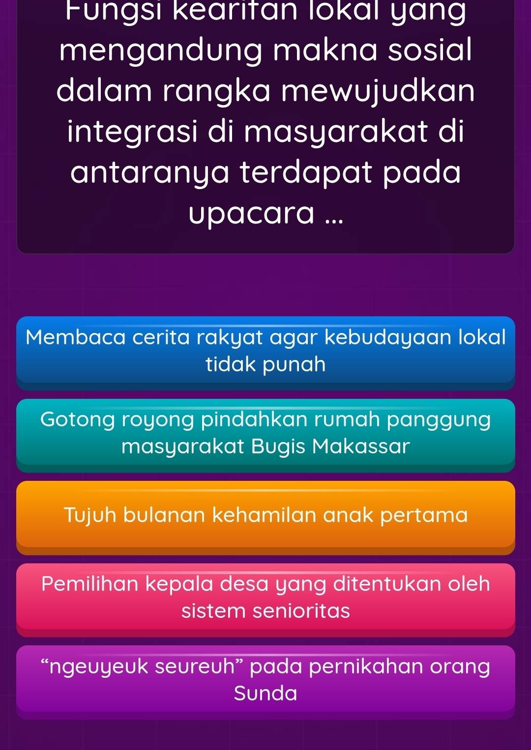 Fungsi kearifan lokal yang
mengandung makna sosial
dalam rangka mewujudkan
integrasi di masyarakat di
antaranya terdapat pada
upacara ...
Membaca cerita rakyat agar kebudayaan lokal
tidak punah
Gotong royong pindahkan rumah panggung
masyarakat Bugis Makassar
Tujuh bulanan kehamilan anak pertama
Pemilihan kepala desa yang ditentukan oleh
sistem senioritas
“ngeuyeuk seureuh” pada pernikahan orang
Sunda