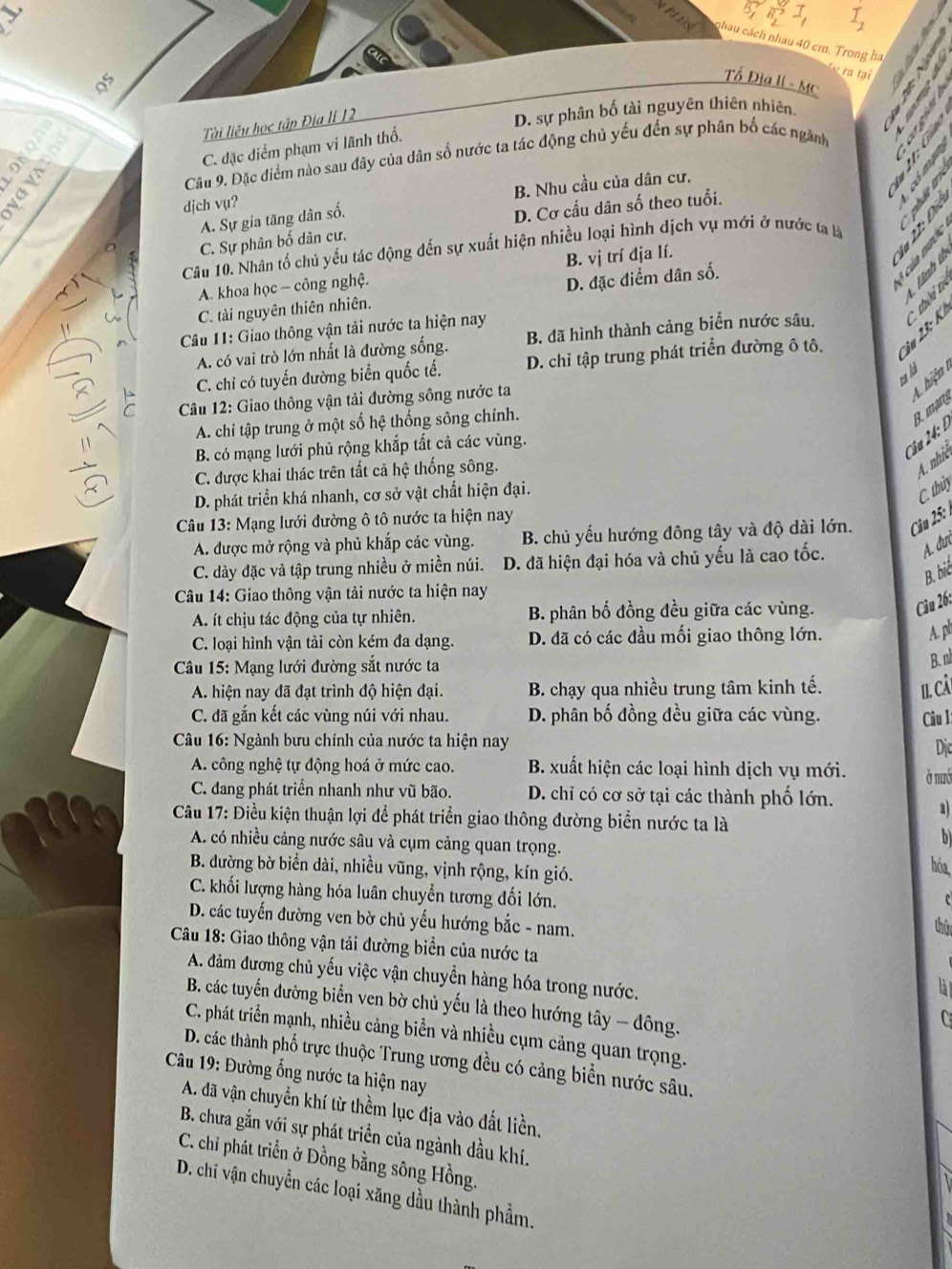 vector B_2I I_1
chau cách nhau 40 cm. Trong ha
v ra tại
8
Tổ Địa lí - Mc
Tài liêu học tập Địa lI 12
D. sự phân bố tài nguyên thiên nhiên.
C. đặc diểm phạm vi lãnh thổ.
Câu 9. Đặc điểm nào sau đây của dân số nước ta tác động chủ yếu đến sự phân bố các ngành
B. Nhu cầu của dân cư,
djch vụ?
A. Sự gia tăng dân số.
D. Cơ cấu dân số theo tuổi.

C. Sự phân bố dân cư.
Câu 10. Nhân tố chủ yếu tác động đến sự xuất hiện nhiều loại hình dịch vụ mới ở nước ta là

A. khoa học - công nghệ. B. vị trí địa lí.
C. tài nguyên thiên nhiên. D. đặc điểm dân số.
1s
Câu 11: Giao thông vận tải nước ta hiện nay
C. chỉ có tuyến đường biển quốc tế. D. chỉ tập trung phát triển đường ô tô. 2 â u   K thời tr
A. có vai trò lớn nhất là đường sống. B. đã hình thành cảng biển nước sâu.
ta là
Câu 12: Giao thông vận tải đường sông nước ta
A hiện
A. chi tập trung ở một số hệ thống sông chính.
B. có mạng lưới phủ rộng khắp tất cả các vùng.
Câu 24: L B. mạng
C. được khai thác trên tất cả hệ thống sông.
4. nhiê
D. phát triển khá nhanh, cơ sở vật chất hiện đại.
C. thủy
Câu 13: Mạng lưới đường ô tô nước ta hiện nay
A. được mở rộng và phủ khắp các vùng. B. chủ yếu hướng đông tây và độ dài lớn.  Câu 25: 1
C. dày đặc và tập trung nhiều ở miền núi. D. đã hiện đại hóa và chủ yếu là cao tốc. A. đìn
B. bit
Câu 14: Giao thông vận tải nước ta hiện nay
A. ít chịu tác động của tự nhiên. B. phân bố đồng đều giữa các vùng.
Câu 26:
C. loại hình vận tải còn kém đa dạng. D. đã có các đầu mối giao thông lớn.
A. ph
*  Câu 15: Mạng lưới đường sắt nước ta
B. nl
A. hiện nay đã đạt trình độ hiện đại. B. chạy qua nhiều trung tâm kinh tế. I. câ.
C. đã gắn kết các vùng núi với nhau. D. phân bố đồng đều giữa các vùng. Câu 1
Câu 16: Ngành bưu chính của nước ta hiện nay
Di
A. công nghệ tự động hoá ở mức cao.  B. xuất hiện các loại hình dịch vụ mới. ở nướ
C. đang phát triển nhanh như vũ bão. D. chỉ có cơ sở tại các thành phố lớn.
a
Câu 17: Điều kiện thuận lợi để phát triển giao thông đường biển nước ta là
A. có nhiều cảng nước sâu và cụm cảng quan trọng.
b
B. đường bờ biển dài, nhiều vũng, vịnh rộng, kín gió.
hóa
C. khối lượng hàng hóa luân chuyển tương đối lớn.
c
D. các tuyến đường ven bờ chủ yếu hướng bắc - nam.
thứ
Câu 18: Giao thông vận tải đường biển của nước ta
A. đảm đương chủ yếu việc vận chuyển hàng hóa trong nước.
là 
B. các tuyến đường biển ven bờ chủ yếu là theo hướng tây - đông.
  
C. phát triển mạnh, nhiều cảng biển và nhiều cụm cảng quan trọng.
D. các thành phố trực thuộc Trung ương đều có cảng biển nước sâu.
Câu 19: Đường ống nước ta hiện nay
A. đã vận chuyển khí từ thềm lục địa vào đất liền,
B. chưa gắn với sự phát triển của ngành dầu khí.
C. chỉ phát triển ở Đồng bằng sông Hồng.
D. chi vận chuyển các loại xăng dầu thành phẩm.