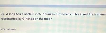 3). A map has a scale 3 inch : 10 miles. How many miles in real life is a town 
represented by 9 inches on the map? 
Your answer