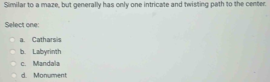 Similar to a maze, but generally has only one intricate and twisting path to the center.
Select one:
a. Catharsis
b. Labyrinth
c. Mandala
d. Monument