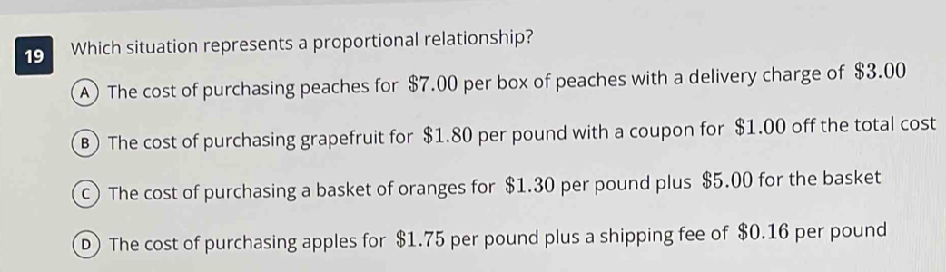 Which situation represents a proportional relationship?
A) The cost of purchasing peaches for $7.00 per box of peaches with a delivery charge of $3.00
B) The cost of purchasing grapefruit for $1.80 per pound with a coupon for $1.00 off the total cost
c) The cost of purchasing a basket of oranges for $1.30 per pound plus $5.00 for the basket
D) The cost of purchasing apples for $1.75 per pound plus a shipping fee of $0.16 per pound