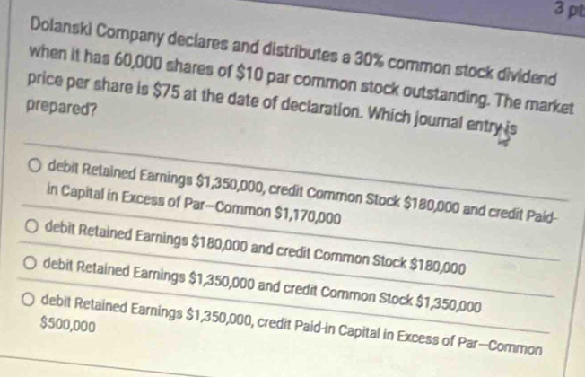 Dolanski Company declares and distributes a 30% common stock dividend
when it has 60,000 shares of $10 par common stock outstanding. The market
price per share is $75 at the date of declaration. Which journal entry is
prepared?
debit Retained Earnings $1,350,000, credit Common Stock $180,000 and credit Paid-
in Capital in Excess of Par—Common $1,170,000
debit Retained Earnings $180,000 and credit Common Stock $180,000
debit Retained Earnings $1,350,000 and credit Common Stock $1,350,000
$500,000
debit Retained Earnings $1,350,000, credit Paid-in Capital in Excess of Par--Common