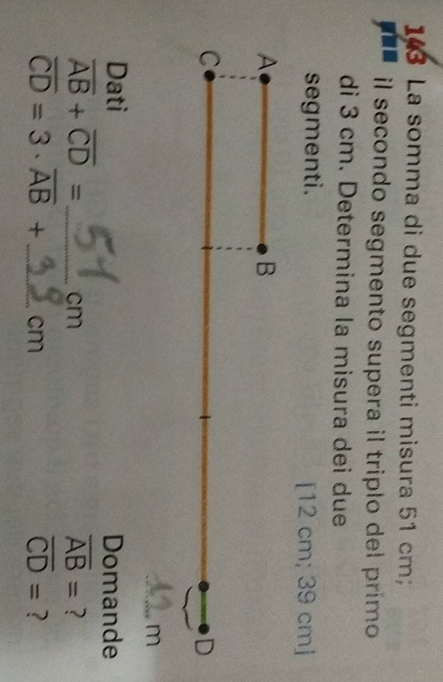 143 La somma di due segmenti misura 51 cm
il secondo segmento supera il triplo del primo 
di 3 cm. Determina la misura dei due 
segmenti. 
[ 12 cm; 39 cm ] 
A 
B 
C 
D 
a m
Dati Domande 
_ overline AB+overline CD=
cm
overline AB= ?
overline CD=3· overline AB+ _ 
cm
overline CD= ?