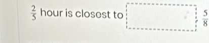  2/5  hour is closest to □  5/8 