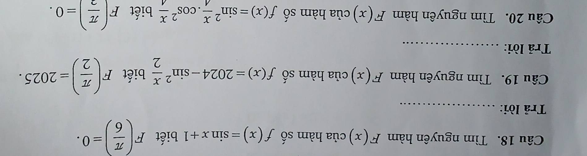 Tìm nguyên hàm F(x) của hàm số f(x)=sin x+1 biết F( π /6 )=0. 
Trả lời:_ 
Câu 19. Tìm nguyên hàm F(x) của hàm số f(x)=2024-sin^2 x/2  biết F( π /2 )=2025. 
Trả lời:_ 
Câu 20. Tìm nguyên hàm F(x) của hàm số f(x)=sin^2 x/4 .cos^2 x/4  biết F( π /2 )=0.