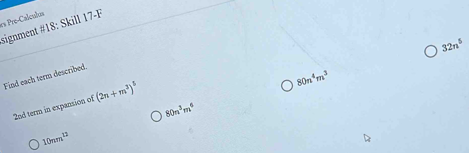 rs Pre-Calculus 
signment #18: Skill 17-F
32n^5
80n^4m^3
Find each term described. 
2nd term in expansion of (2n+m^3)^5
80n^3m^6
10nm^(12)