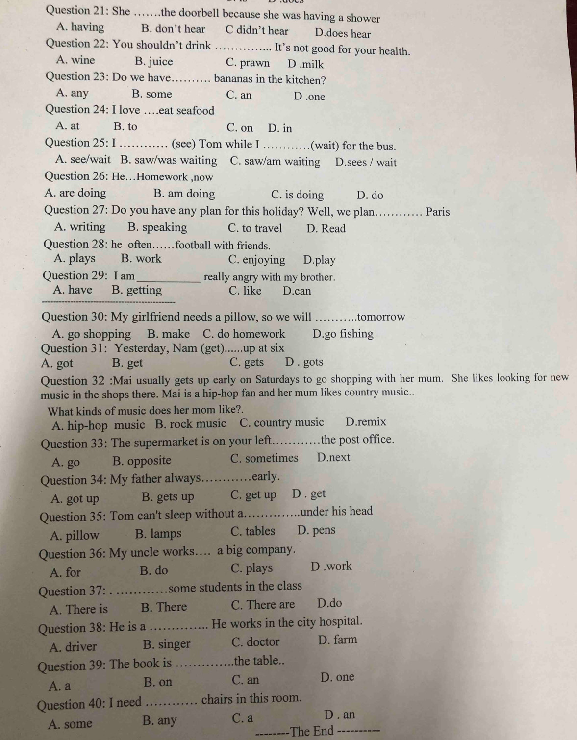 She _a .the doorbell because she was having a shower
A. having B. don’t hear C didn't hear D.does hear
Question 22: You shouldn’t drink _It’s not good for your health.
A. wine B. juice C. prawn D .milk
Question 23: Do we have._ bananas in the kitchen?
A. any B. some C. an D .one
Question 24: I love …eat seafood
A. at B. to C. on D. in
Question 25: I_ (see) Tom while I _(wait) for the bus.
A. see/wait B. saw/was waiting C. saw/am waiting D.sees / wait
Question 26: He…Homework ,now
A. are doing B. am doing C. is doing D. do
Question 27: Do you have any plan for this holiday? Well, we plan._ Paris
A. writing B. speaking C. to travel D. Read
Question 28: he often……football with friends.
A. plays B. work C. enjoying D.play
Question 29: I am_ really angry with my brother.
A. have B. getting C. like D.can
_
Question 30: My girlfriend needs a pillow, so we will _.tomorrow
A. go shopping B. make C. do homework D.go fishing
Question 31: Yesterday, Nam (get)......up at six
A. got B. get C. gets D . gots
Question 32 :Mai usually gets up early on Saturdays to go shopping with her mum. She likes looking for new
music in the shops there. Mai is a hip-hop fan and her mum likes country music..
What kinds of music does her mom like?.
A. hip-hop music B. rock music C. country music D.remix
Question 33: The supermarket is on your left_ the post office.
A. go B. opposite C. sometimes D.next
Question 34: My father always. _early.
A. got up B. gets up C. get up D . get
Question 35: Tom can't sleep without a._ under his head 
A. pillow B. lamps C. tables D. pens
Question 36: My uncle works…. a big company.
A. for B. do C. plays D .work
Question 37: _some students in the class
A. There is B. There C. There are D.do
Question 38: He is a _He works in the city hospital.
A. driver B. singer C. doctor D. farm
Question 39: The book is _the table..
A. a B. on C. an D. one
Question 40: I need _chairs in this room.
A. some B. any C. a D . an
_The End_