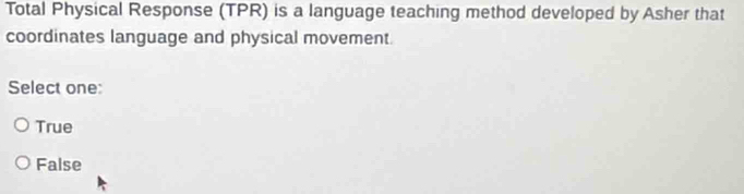 Total Physical Response (TPR) is a language teaching method developed by Asher that
coordinates language and physical movement.
Select one:
True
False