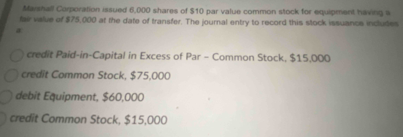 Marshall Corporation issued 6,000 shares of $10 par value common stock for equipment having a
fair value of $75,000 at the date of transfer. The journal entry to record this stock issuance includes
a
credit Paid-in-Capital in Excess of Par - Common Stock, $15,000
credit Common Stock, $75,000
debit Equipment, $60,000
credit Common Stock, $15,000