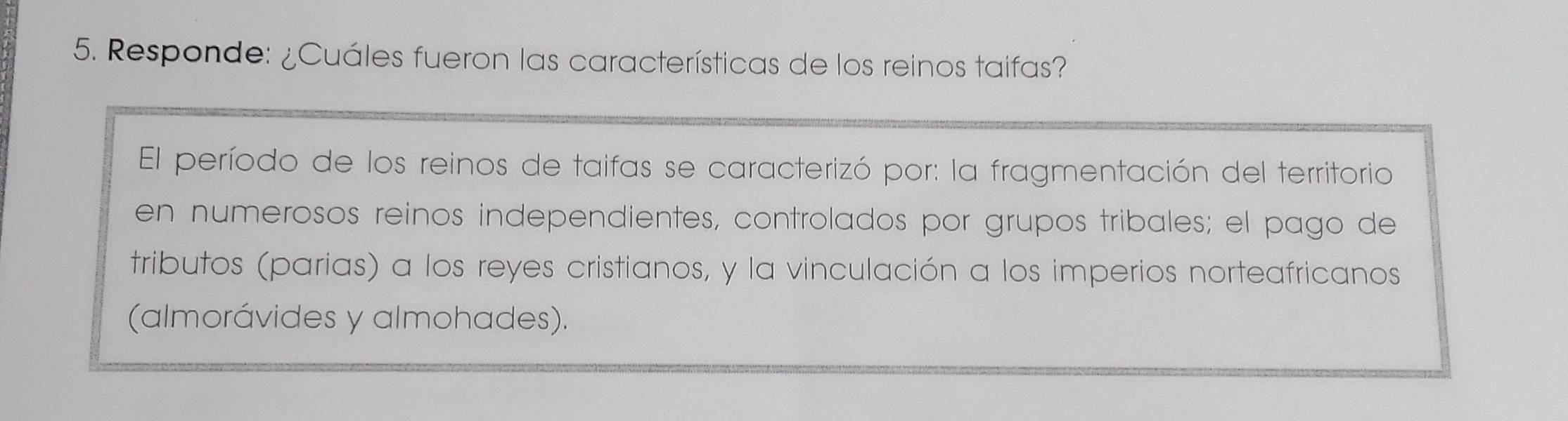 Responde: ¿Cuáles fueron las características de los reinos taifas? 
El período de los reinos de taifas se caracterizó por: la fragmentación del territorio 
en numerosos reinos independientes, controlados por grupos tribales; el pago de 
tributos (parias) a los reyes cristianos, y la vinculación a los imperios norteafricanos 
(almorávides y almohades).