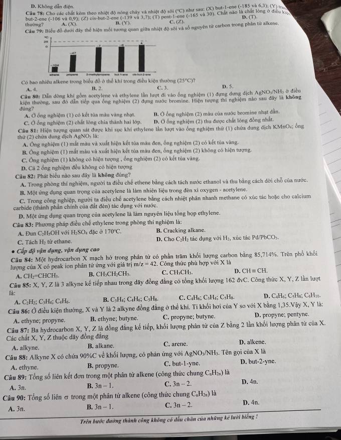 D. Không dẫn điện. (Y)
but-2-ene  Câu 78: Cho các chất kèm theo nhiệt độ nóng chây và nhiệt độ sôi (°C) như sau: (X) but-1-ene (-185 và
6.3 :
(-106vh0.9) ); (Z) cis-but-2-ene (-135
thường? (x) B. (Y) 9 và 3,7); (T) pent-1-ene (-165 và 30), Chất nào là chất lóng ở địều l D. (T).
C. (Z).
Câu 79: Biểu đồ dưới đây thể hiện mối tương quan giữa nhiệt độ sôi và số nguyên tử carbon trong phân từ alkene.
Có bao nhiêu alkene trong biểu đồ ở thể khí trong điều kiện thường (25°C) 0
A. 4. B. 2. C. 3. D. 5.
Câu 80: Dẫn dòng khí gồm acetylene và ethylene lần lượt đi vào ống nghiệm (1) đựng dựng dịch AgNO_3/NH_3 ở điều
kiện thường, sau đó dẫn tiếp qua ống nghiệm (2) đựng nước bromine. Hiện tượng thí nghiệm nào sau đây là không
đúng?
A. Ở ống nghiệm (1) có kết tủa màu vàng nhạt.  B. Ở ổng nghiệm (2) màu của nước bromine nhạt dần.
C. Ở ống nghiệm (2) chất lòng chia thành hai lớp. D. Ở ổng nghiệm (2) thu được chất lòng đồng nhất.
* Cầu 81: Hiện tượng quan sát được khi sục khí ethylene lần lượt vào ống nghiệm thứ (1) chứa dung dịch KMnO₄; ổng
thứ (2) chứa dung dịch Ag :NO) là:
A. Ông nghiệm (1) mắt màu và xuất hiện kết tủa màu đen, ống nghiệm (2) có kết tủa vàng.
B. Ông nghiệm (1) mắt màu và xuất hiện kết tùa màu đen, ống nghiệm (2) không có hiện tượng.
C. Ông nghiệm (1) không có hiện tượng , ống nghiệm (2) có kết tủa vàng.
D. Cá 2 ống nghiệm đều không có hiện tượng
Câu 82: Phát biểu nào sau đây là không đúng?
A. Trong phòng thí nghiệm, người ta điều chể ethene bằng cách tách nước ethanol và thu bằng cách dời chỗ của nước.
B. Một ứng dụng quan trọng của acetylene là làm nhiên liệu trong đèn xỉ oxygen - acetylene.
C. Trong công nghiệp, người ta điều chế acetylene bằng cách nhiệt phân nhanh methane có xúc tác hoặc cho calcium
carbide (thành phần chính của đất đèn) tác dụng với nước.
D. Một ứng dụng quan trọng của acetylene là làm nguyên liệu tổng họp ethylene.
Câu 83: Phương pháp điều chế ethylene trong phòng thí nghiệm là:
A. Đun C_2H_5OH với H_2SO_4 đặc ở 170°C. B. Cracking alkane.
C. Tách H_2 từ ethane D. Cho C_2H_2 tác dụng với H_2, xúc tác Pd/PbCO₃
Cấp độ vận dụng, vận dụng cao
Câu 84: Một hydrocarbon X mạch hở trong phân tử có phần trăm khổi lượng carbon bằng 85,714%. Trên phổ khổối
lượng của X có peak ion phân tử ứng với giá trị /z=42. Công thức phù hợp với X là
A. CH_2=CHCH_3. B. CH_3CH_2CH_3 C. CH_3CF I. D. CHequiv CH.
Câu 85: : X, Y, Z là 3 alkyne kể tiếp nhau trong dãy đồng đẳng có tổng khối lượng 162 đvC. Công thức X, Y, Z lần lượt
là:  C«H«: C₆H10
A. C _2H_2 C₃H₄; C₄H₆. B. C_3H_4;C_4H_6;C_5H_8. C. C_4H_6;C_3H_4;C_5H_8. D. C_4H_6;
Câu 86: Ở điều kiện thường, X và Y là 2 alkyne đồng đẳng ở thể khí. Tỉ khối hơi của Y so với X bằng 1,35.Vậy X, Y là:
A. ethyne; propyne. B. ethyne; butyne. C. propyne; butyne. D. propyne; pentyne.
Câu 87: Ba hydrocarbon X, Y, Z là đồng đẳng kế tiếp, khối lượng phân tử của Z bằng 2 lần khối lượng phân tử của X.
Các chất X, Y, Z thuộc dãy đồng đẳng D. alkene.
A. alkyne. B. alkane. C. arene.
Câu 88: Alkyne X có chứa 90%C về khối lượng, có phản ứng với AgNO_3/Nl L. Tên gọi của X là
A. ethyne. B. propyne. C. but-1-yne. D. but-2-yne.
Câu 89: Tổng số liên kết đơn trong một phân tử alkene (công thức chung C_nH_2n) là
A. 3n.
B. 3n-1. C. 3n-2. D. 4n.
Câu 90: Tổng số liên σ trong một phân tử alkene (công thức chung C_nH_2n) là
B. 3n-1. C. 3n-2.
A. 3n. D. 4n.
Trên bước đường thành công không có đấu chân của những kẻ lười biếng !