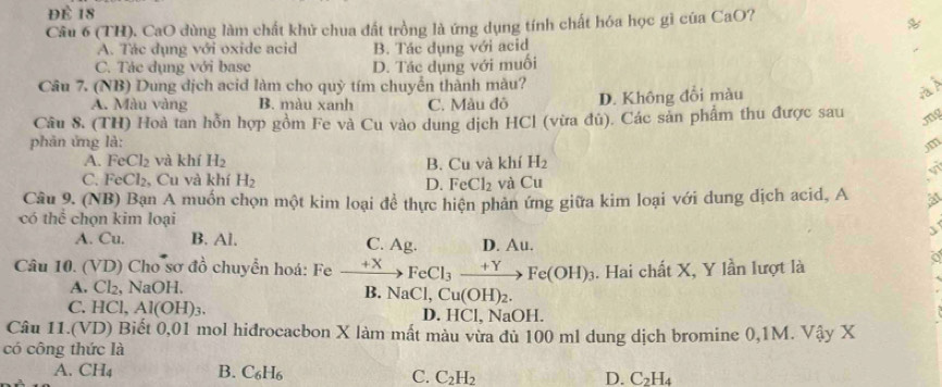 Để 18
Cầu 6 (TH). CaO dùng làm chất khử chua đất trồng là ứng dụng tính chất hóa học gì của CaO?
%
A. Tác dụng với oxide acid B. Tác dụng với acid
C. Tác dụng với base D. Tác dụng với muối
Câu 7. (NB) Dung dịch acid làm cho quỳ tím chuyển thành màu?
A. Màu vàng B. màu xanh C. Màu đô D. Không đổi màu
a
Câu 8. (TH) Hoà tan hỗn hợp gồm Fe và Cu vào dung dịch HCl (vừa đú). Các sản phẩm thu được sau
phản ứng là:
A. FeCl_2 và khí H_2 B. Cu và khí H_2
C. FeCl_2, , Cu và khí H_2 và Cu
D. FeCl_2
Câu 9. (NB) Bạn A muồn chọn một kim loại đề thực hiện phản ứng giữa kim loại với dung dịch acid, A At
có thể chọn kim loại

A. Cu. B. Al. D. . AL L
C. Ag.
Câu 10. (VD) Cho sơ đồ chuyển hoá: Fe xrightarrow +XFeCl_3xrightarrow +YFe(OH)_3. Hai chất X, Y lần lượt là
A. Cl₂, NaOH.
B. NaCl,Cu(OH)_2.
C. HCl,Al(OH)_3.
D. HCI , NaOH.
Câu 11.(VD) Biết 0,01 mol hidrocacbon X làm mất màu vừa đủ 100 ml dung dịch bromine 0,1M. Vậy X
có công thức là
A. CH_4 B. C_6H_6 D. C_2H_4
C. C_2H_2