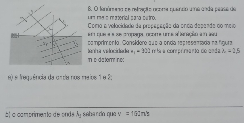 fenômeno de refração ocorre quando uma onda passa de 
um meio material para outro. 
Como a velocidade de propagação da onda depende do meio 
em que ela se propaga, ocorre uma alteração em seu 
comprimento. Considere que a onda representada na figura 
tenha velocidade v_1=300m/s e comprimento de onda lambda _1=0,5
m e determine: 
a) a frequência da onda nos meios 1 e 2; 
_ 
b) o comprimento de onda lambda _2 sabendo que v=150m/s