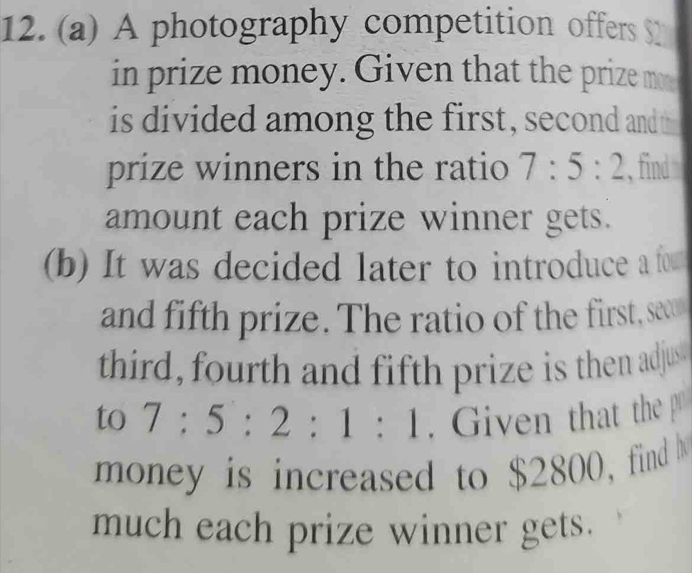 A photography competition offers $2
in prize money. Given that the prize m 
is divided among the first, second and t 
prize winners in the ratio 7:5:2 , find 
amount each prize winner gets. 
(b) It was decided later to introduce a fo 
and fifth prize. The ratio of the first, sect 
third, fourth and fifth prize is then adjus 
to 7:5:2:1:1. Given that the p
money is increased to $2800, find 
much each prize winner gets.