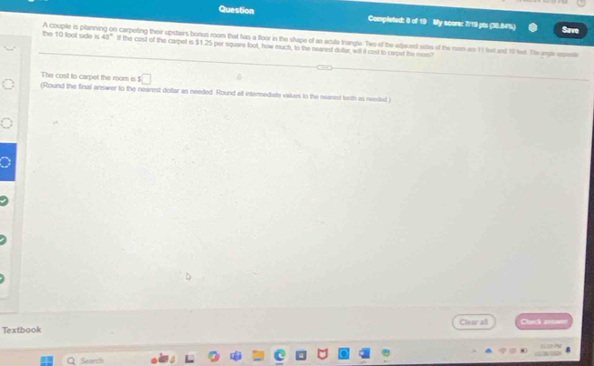 Question Completed: 8 of 19 My score: 7/19 pts (38.54%) Save 
the 10 foot side is A couple is planning on carpeting their upstairs bonus room that has a floor in the shape of an acule trangle. Two of the edacent sitis of the mom are 11 let and 100 let. The angle espete
43° If the cost of the carpet is $1.25 per square foot, how much, to the nearest dollar, will it cost to carpet the rom 
The cost to carpet the room is 5 □
(Round the final answer to the nearest doftar as needed. Round all intermediate values to the nearest tenth as needed ) 
Clear all Carci an 
Textbook 

Q Search