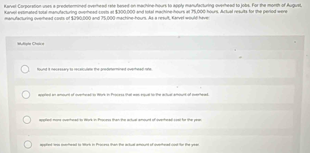 Karvel Corporation uses a predetermined overhead rate based on machine- hours to apply manufacturing overhead to jobs. For the month of August,
Karvel estimated total manufacturing overhead costs at $300,000 and total machine -hours at 75,000 hours. Actual results for the period were
manufacturing overhead costs of $290,000 and 75,000 machine -hours. As a result, Karvel would have:
Multiple Choice
found it necessary to recalculate the predetermined overhead rate.
applied an amount of overhead to Work in Process that was equal to the actual amount of overhead.
applied more overhead to Work in Process than the actual amount of overhead cost for the year.
applied less overhead to Work in Process than the actual amount of overhead cost for the year.