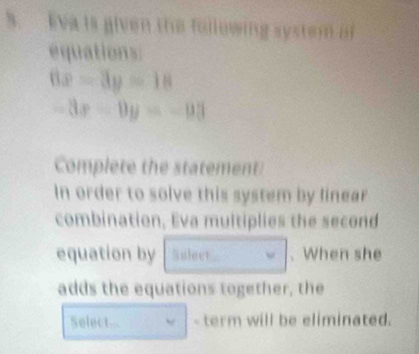 Eva is given the following syst t en o
equations:
6x-3y=18
-3x-9y=-93
Complete the statement:
In order to solve this system by linear
combination, Eva multiplies the second
equation by Sulect . When she
adds the equations together, the
Select... - term will be eliminated.