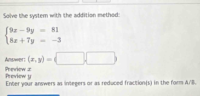 Solve the system with the addition method:
beginarrayl 9x-9y=81 8x+7y=-3endarray.
Answer: (x,y)=(□ ,□ )
Preview x
Preview y
Enter your answers as integers or as reduced fraction(s) in the form A/B.