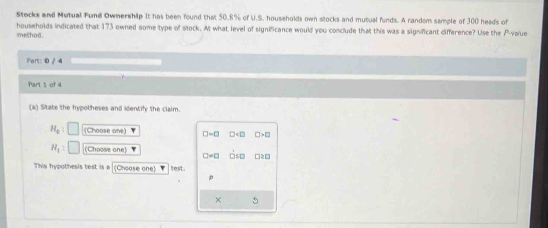 Stocks and Mutual Fund Ownership It has been found that 50.8% of U.S. households own stocks and mutual funds. A random sample of 300 heads of
households indicated that 173 owned some type of stock. At what level of significance would you conclude that this was a significant difference? Use the P -value
method.
Part: 0 / 4
Part 1 of 4
(a) State the hypotheses and identify the claim.
H_0 : (Choose one) □ =□ □ □ >□
H_1 (Choose one)
□ != □ □ ≤ □
This hypothesis test is a (Choose one) test.
p
×