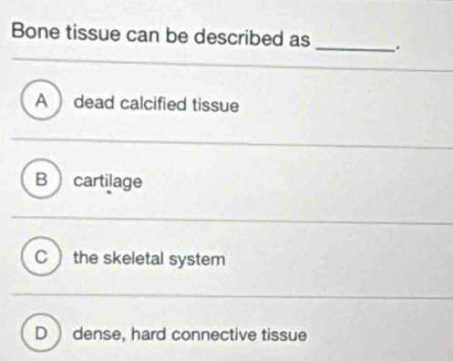 Bone tissue can be described as _.
A  dead calcified tissue
B cartilage
C ) the skeletal system
D  dense, hard connective tissue