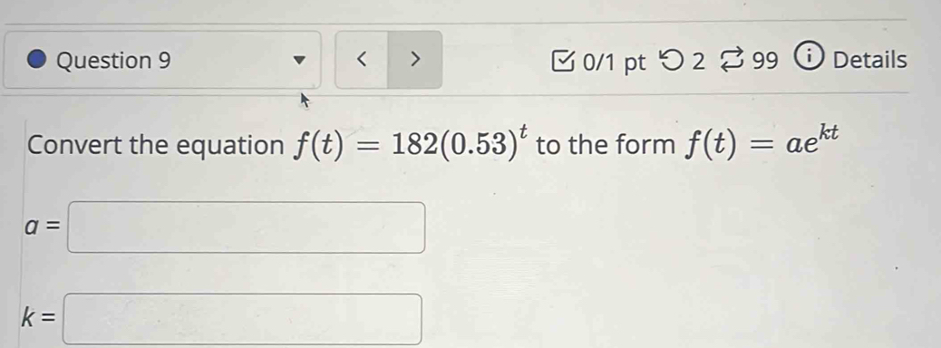 < > □ 0/1 pt つ 2 % 99 Details 
Convert the equation f(t)=182(0.53)^t to the form f(t)=ae^(kt)
a=□
k=□