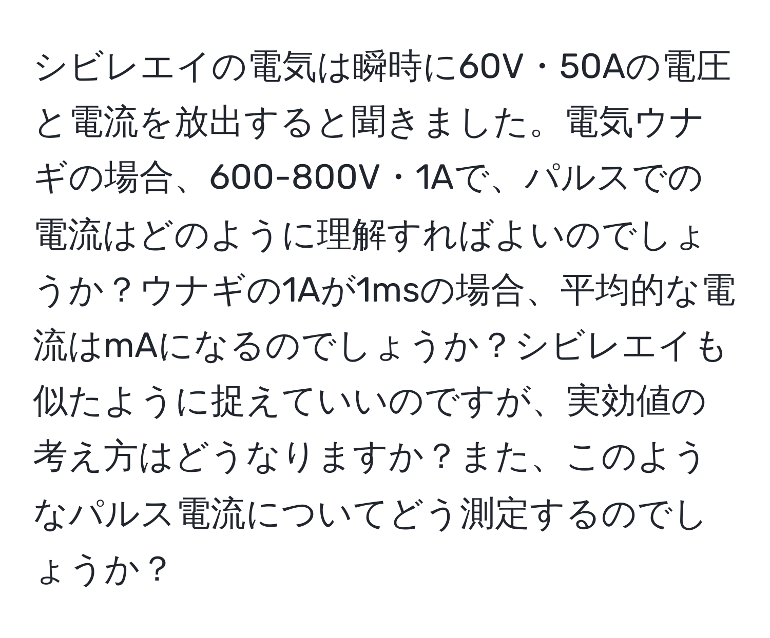 シビレエイの電気は瞬時に60V・50Aの電圧と電流を放出すると聞きました。電気ウナギの場合、600-800V・1Aで、パルスでの電流はどのように理解すればよいのでしょうか？ウナギの1Aが1msの場合、平均的な電流はmAになるのでしょうか？シビレエイも似たように捉えていいのですが、実効値の考え方はどうなりますか？また、このようなパルス電流についてどう測定するのでしょうか？