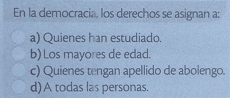 En la democracia, los derechos se asignan a:
a) Quienes han estudiado.
b) Los mayores de edad.
c) Quienes tengan apellido de abolengo.
d)A todas las personas.