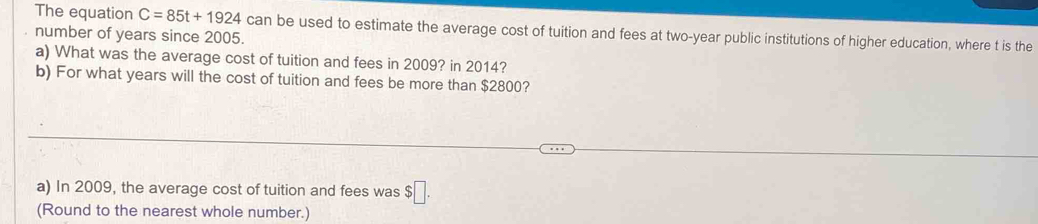 The equation C=85t+1924 can be used to estimate the average cost of tuition and fees at two-year public institutions of higher education, where t is the 
number of years since 2005. 
a) What was the average cost of tuition and fees in 2009? in 2014? 
b) For what years will the cost of tuition and fees be more than $2800? 
a) In 2009, the average cost of tuition and fees was $□. 
(Round to the nearest whole number.)