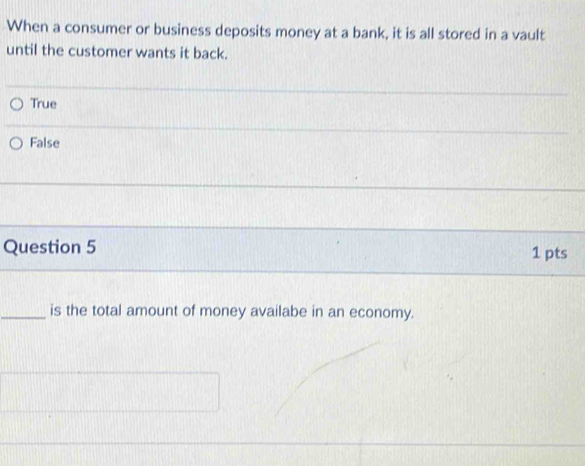 When a consumer or business deposits money at a bank, it is all stored in a vault
until the customer wants it back.
True
False
_
_
Question 5 1 pts
_is the total amount of money availabe in an economy.