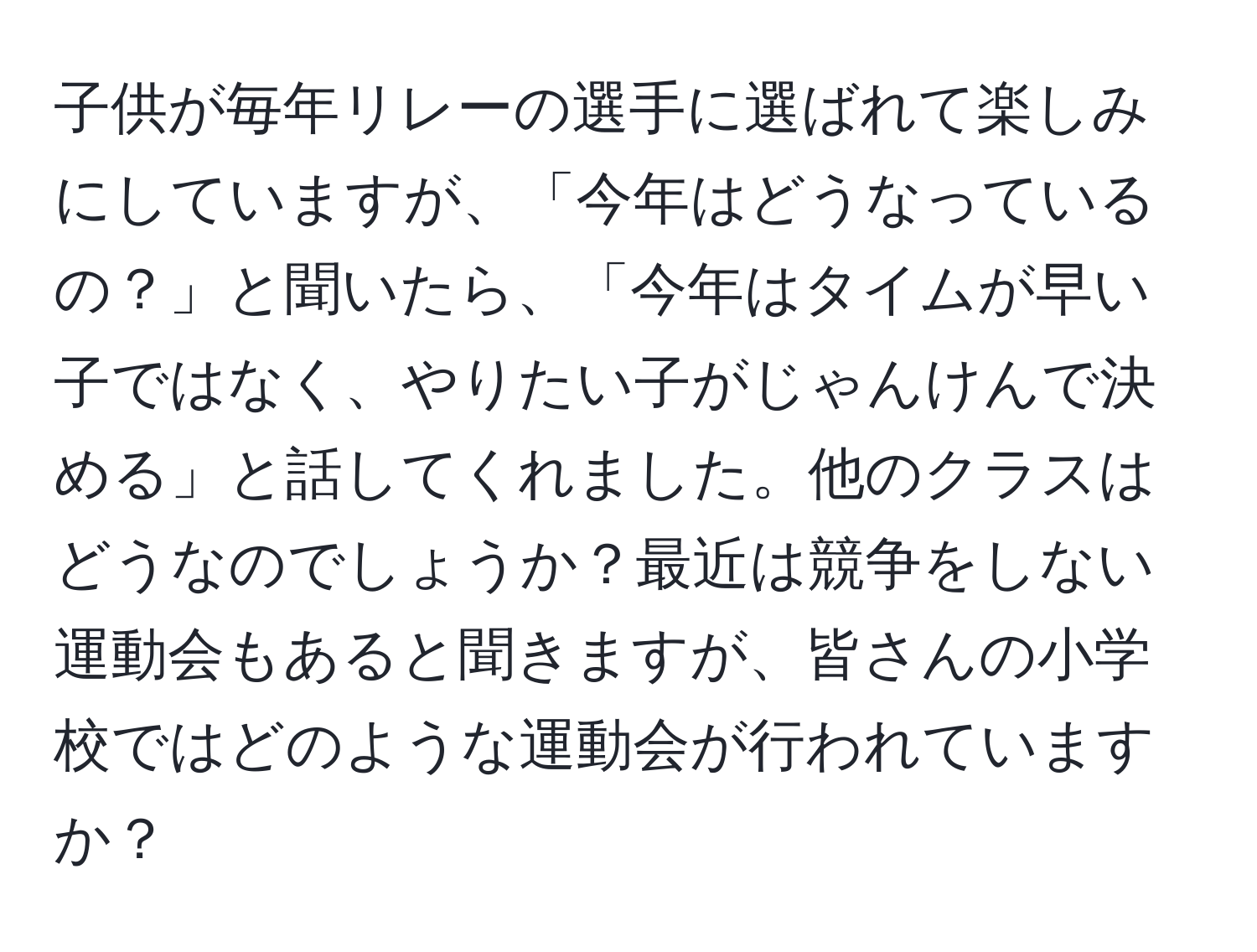 子供が毎年リレーの選手に選ばれて楽しみにしていますが、「今年はどうなっているの？」と聞いたら、「今年はタイムが早い子ではなく、やりたい子がじゃんけんで決める」と話してくれました。他のクラスはどうなのでしょうか？最近は競争をしない運動会もあると聞きますが、皆さんの小学校ではどのような運動会が行われていますか？