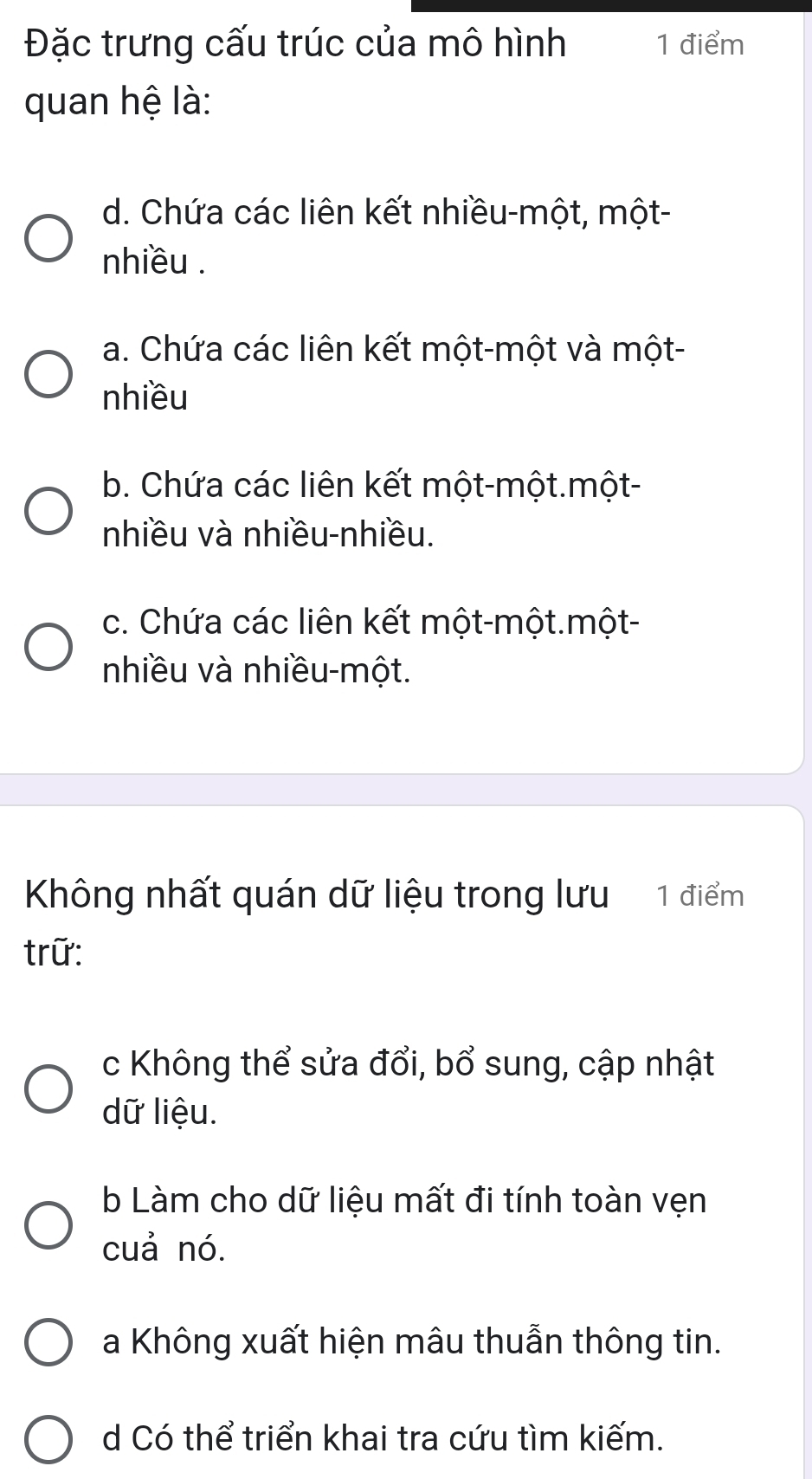 Đặc trưng cấu trúc của mô hình 1 điểm
quan hệ là:
d. Chứa các liên kết nhiều-một, một-
nhiều .
a. Chứa các liên kết một-một và một-
nhiều
b. Chứa các liên kết một-một.một-
nhiều và nhiều-nhiều.
c. Chứa các liên kết một-một.một-
nhiều và nhiều-một.
Không nhất quán dữ liệu trong lưu 1 điểm
trữ:
c Không thể sửa đổi, bổ sung, cập nhật
dữ liệu.
b Làm cho dữ liệu mất đi tính toàn vẹn
cuả nó.
a Không xuất hiện mâu thuẫn thông tin.
d Có thể triển khai tra cứu tìm kiếm.