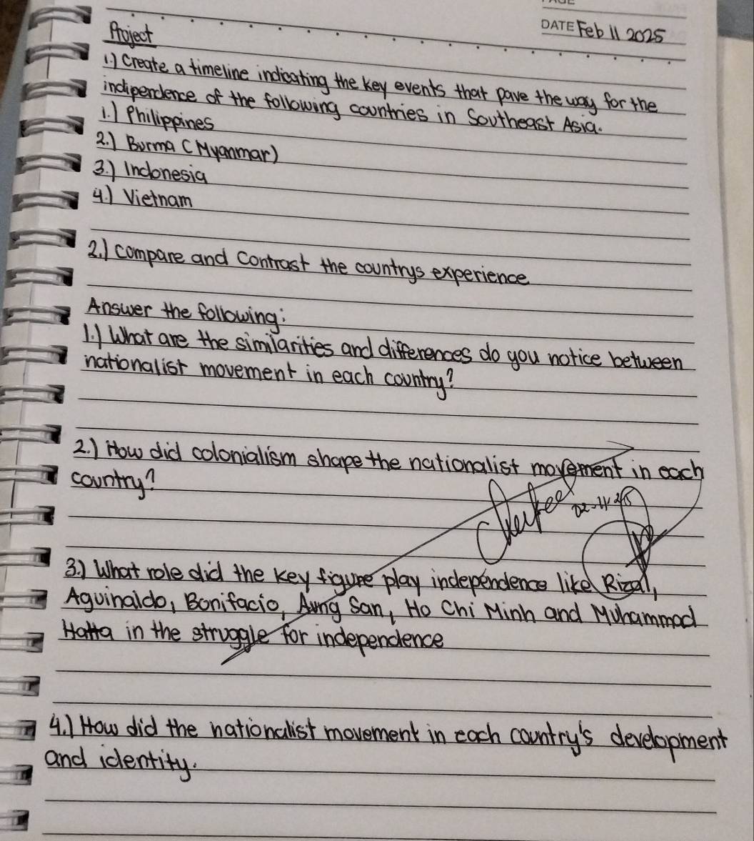 Aoject 
Feb 1l 2025 
1) create a timeline indieating the key events that pave the way for the 
indiperdence of the following countries in Southeast Asia. 
1. 1 Philippines 
2. 1 Borma (Myammar) 
3. ) Inclonesia 
4 ) Vietnam 
2. ) compare and contrast the countrys experience 
Answer the following: 
1. I What are the similarities and differences do you notice between 
nationalist movement in each country? 
2 ) How did colonalism shape the nationalist movement in each 
country? 
Ke 
3. ) What role did the key figure play independence like Rical, 
Aguinaldo, Bonifacio, Ang San, Ho Chi Minh and Muhammed 
Halta in the struggle for independence 
4. 1 How did the nationalist movement in each country's development 
and identity.