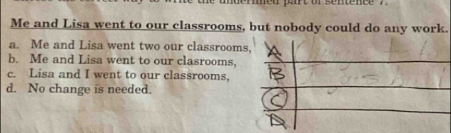 med part of sentence . .
Me and Lisa went to our classrooms, but nobody could do any work.
a. Me and Lisa went two our classrooms
b. Me and Lisa went to our clasrooms,
c. Lisa and I went to our classrooms,
d. No change is needed.