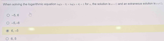 When solving the logarithmic equation log (x-5)+log (x+4)=1 for ₂, the solution is x=□ and an extraneous solution is x!= □.
-5, 6
-5, -6
6, -5
6, 5