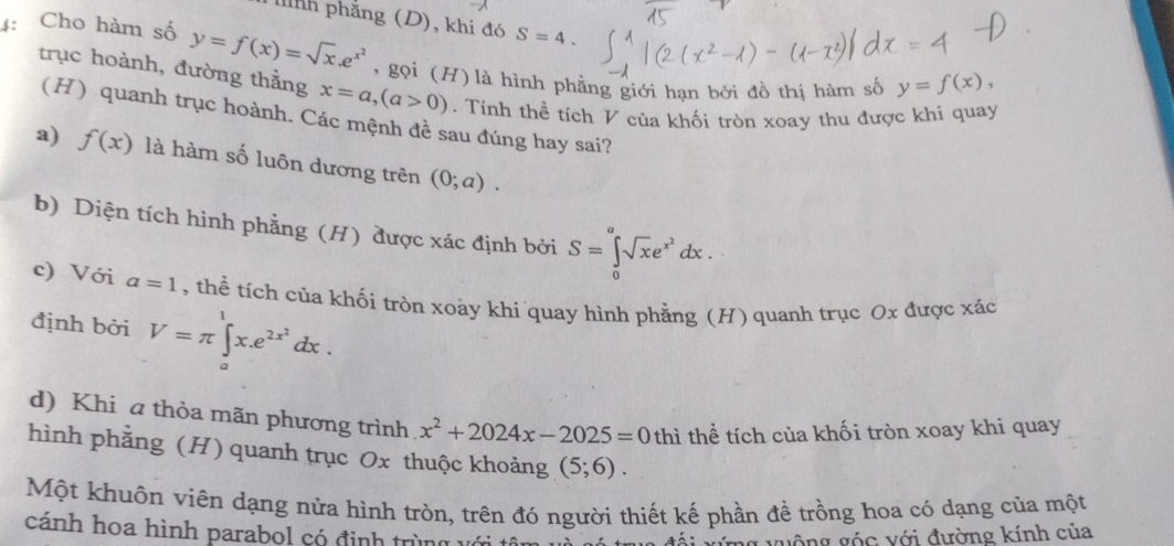 Tnh phẳng (D), khi đó S=4. 
4: Cho hàm số y=f(x)=sqrt(x).e^(x^2) , gọi (H) là hình phẳng giới hạn bởi đồ thị hàm số y=f(x), 
trục hoành, đường thằng x=a, (a>0). Tính thể tích V của khối tròn xoay thu được khi quay
(H) quanh trục hoành. Các mệnh đề sau đúng hay sai?
a) f(x) là hàm số luôn dương trên (0;a).
b) Diện tích hình phẳng (H) được xác định bởi S=∈tlimits _0^(asqrt(x)e^(x^2))dx.
c) Với a=1 , thể tích của khối tròn xoày khi quay hình phẳng (H) quanh trục Ox được xác
định bởi V=π ∈tlimits _a^(lx.e^2x^2)dx.
d) Khi a thỏa mãn phương trình x^2+2024x-2025=0 thì thể tích của khối tròn xoay khi quay
hình phẳng (H) quanh trục Ox thuộc khoảng (5;6). 
Một khuôn viên dạng nửa hình tròn, trên đó người thiết kế phần đề trồng hoa có dạng của một
cánh hoa hình parabol có định trùng với tâm
đối xứng vuộng góc với đường kính của