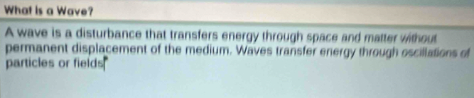 What is a Wave? 
A wave is a disturbance that transfers energy through space and matter without 
permanent displacement of the medium. Waves transfer energy through oscillations of 
particles or fields