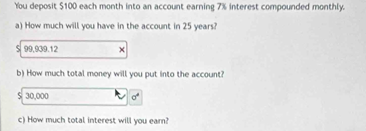 You deposit $100 each month into an account earning 7% interest compounded monthly.
a) How much will you have in the account in 25 years?
$ 99,939.12 ×
b) How much total money will you put into the account?
$ 30,000 sigma^4 
c) How much total interest will you earn?