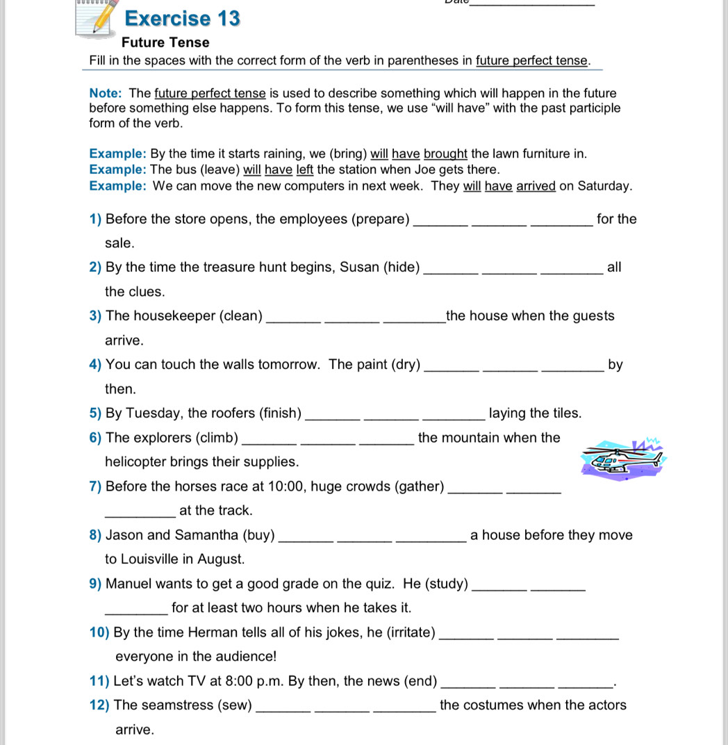 Future Tense 
Fill in the spaces with the correct form of the verb in parentheses in future perfect tense. 
Note: The future perfect tense is used to describe something which will happen in the future 
before something else happens. To form this tense, we use “will have” with the past participle 
form of the verb. 
Example: By the time it starts raining, we (bring) will have brought the lawn furniture in. 
Example: The bus (leave) will have left the station when Joe gets there. 
Example: We can move the new computers in next week. They will have arrived on Saturday. 
1) Before the store opens, the employees (prepare)_ _for the 
sale. 
2) By the time the treasure hunt begins, Susan (hide) ___all 
the clues. 
3) The housekeeper (clean) _the house when the guests 
arrive. 
4) You can touch the walls tomorrow. The paint (dry) ___by 
then. 
5) By Tuesday, the roofers (finish) __laying the tiles. 
6) The explorers (climb) ___the mountain when the 
helicopter brings their supplies. 
7) Before the horses race at 10:00 , huge crowds (gather)_ 
_ 
_at the track. 
8) Jason and Samantha (buy) __a house before they move 
to Louisville in August. 
9) Manuel wants to get a good grade on the quiz. He (study)_ 
_for at least two hours when he takes it. 
10) By the time Herman tells all of his jokes, he (irritate)__ 
everyone in the audience! 
11) Let's watch TV at 8:00 p.m. By then, the news (end)_ 
_ 
_. 
12) The seamstress (sew) ___the costumes when the actors 
arrive.