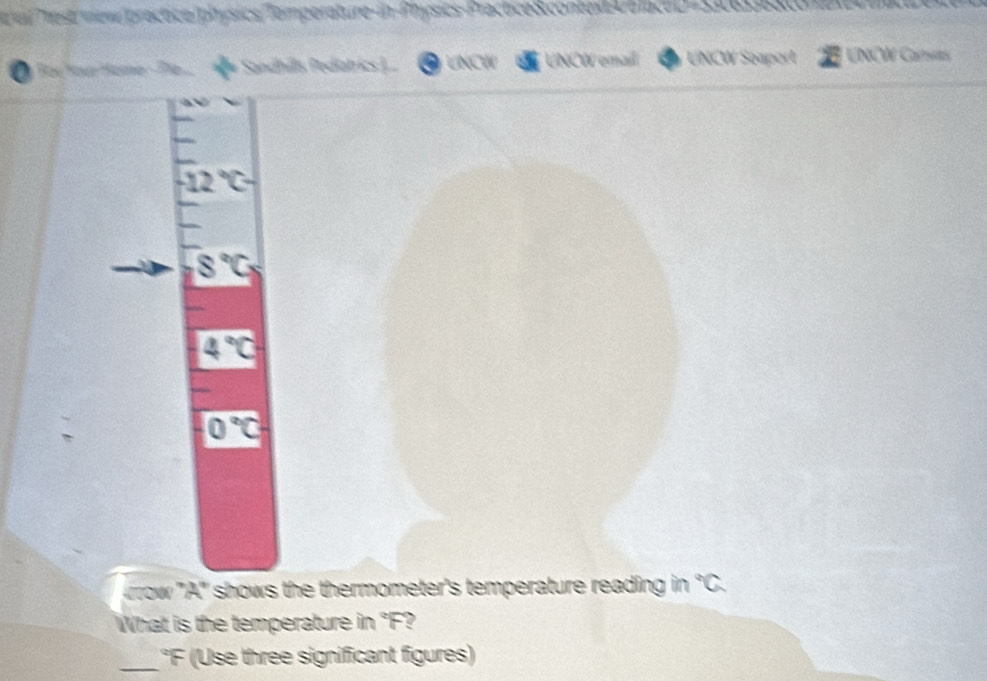 evil Trest/view/practice/physics/Tomperature-in-Physics-Practice&.context4tlaceD-30658ato ea 
Đ y Bạr Yoa Home- Ple. Sandhils edatrics .. O LNCW UNCW emai UNCW Seaport UNÇW Carvas
-12°C-
8°C_5
4°C
0°C
row ''A'' shows the thermometer's temperature reading in°C
What is the temperature in "F? 
_'F (Use three significant figures)