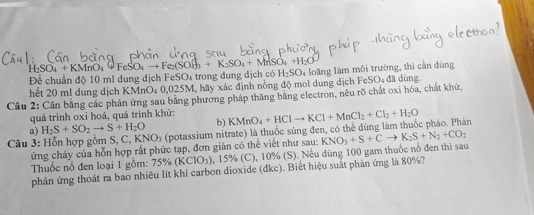 Để chuẩn độ 10 ml dung dịch FeSO₄ trong dung dịch có H_2SO_4+KMnO_4xrightarrow GFeSO_4to Fe_2(SO_4)_3+K_2SO_4+MnSO_4+H_2O H_2SO_4 loãng làm môi trường, thì cần dùng 
hết 20 ml dung dịch KMnO_40,025M I, hãy xác định nồng độ mol dung dịch FeSO₄ đã dùng. 
Câu 2: Cân bằng các phản ứng sau bằng phương pháp thăng bằng electron, nêu rõ chất oxi hóa, chất khử, 
quá trình oxi hoá, quá trình khử: 
a) H_2S+SO_2to S+H_2O b) KMnO_4+HClto KCl+MnCl_2+Cl_2+H_2O
Câu 3: Hỗn hợp gồm S, C.KNO_3 (potassium nitrate) là thuốc súng đen, có thể dùng làm thuốc pháo. Phản 
ứng cháy của hỗn hợp rất phức tạp, đơn giản có thể viết như sau: KNO_3+S+Cto K_2S+N_2+CO_2
Thuốc nổ đen loại 1 gồm: 75% (KClO_3) 0, 15% (C), 10% (S). Nếu dùng 100 gam thuốc nổ đen thì sau 
phản ứng thoát ra bao nhiêu lít khí carbon dioxide (đkc). Biết hiệu suất phản ứng là 80%?