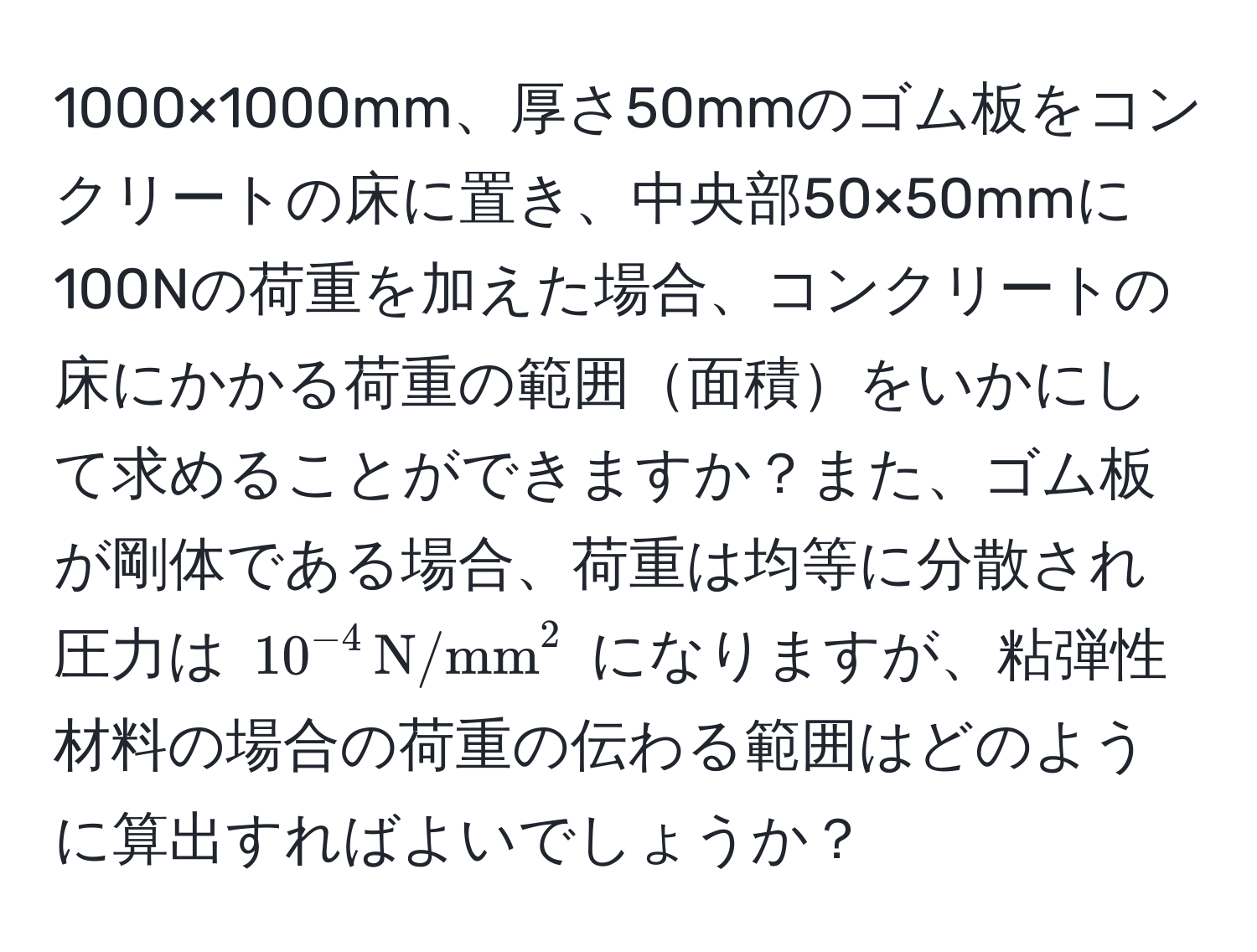 1000×1000mm、厚さ50mmのゴム板をコンクリートの床に置き、中央部50×50mmに100Nの荷重を加えた場合、コンクリートの床にかかる荷重の範囲面積をいかにして求めることができますか？また、ゴム板が剛体である場合、荷重は均等に分散され圧力は $10^(-4) , (N/mm)^2$ になりますが、粘弾性材料の場合の荷重の伝わる範囲はどのように算出すればよいでしょうか？