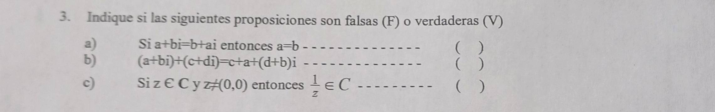 Indique si las siguientes proposiciones son falsas (F) o verdaderas (V) 
a)
Sia+bi=b+ai entonces a=b _ ( ) 
b)
(a+bi)+(c+di)=c+a+(d+b)i _ 
) 
c) entonces  1/z ∈ C _
Siz∈ C J z!= (0,0) ( )