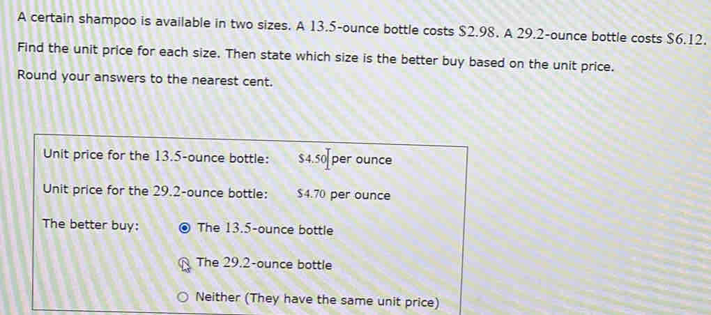 A certain shampoo is available in two sizes. A 13.5-ounce bottle costs $2.98. A 29.2-ounce bottle costs $6.12.
Find the unit price for each size. Then state which size is the better buy based on the unit price.
Round your answers to the nearest cent.
Unit price for the 13.5-ounce bottle: $4.50 per ounce
Unit price for the 29.2-ounce bottle: $4.70 per ounce
The better buy: The 13.5-ounce bottle
The 29.2-ounce bottle
Neither (They have the same unit price)