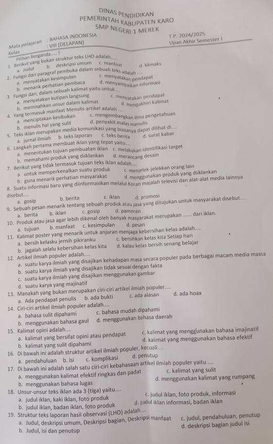 DINAS PENDIDIKAN
PEMERINTAH KABUPATEN KARO
SMP NEGERL 1 MEREK
Mata pelajaran : BAHASA INDONESIA
T.P. 2024/2025
Kelas : VIII (DELAPAN)
Ujian Akhir Semester i
Pilihan Berganda..... !
1. Berikut yang bukan struktur teks LHO adaiah...
a. Judui b. deskripsi umum c. manfaa
2. Fungsi dari paragraf pembuka dalam sebuah teks adajah d. klimaks
a menyatakan kesimpulan c. menyatakan pendapat
b. menarik perhatian pembaca d. menyampaikan informasi
3. Fungsi dari, dalam sebuah kalimat yaitu untuk.
a. menyatakan kutipan langsung c. menyatakán pendapat
b. memisahkan unsur dalam kalimat
4. Yang termasuk manfaat Menulis artikel adalah d. mengakhiri kalimat
a menciptakan kesibukan c. mengembangkan ilmu pengetahuan
b. menulis hal yang sulit d. penyakit malas menulis
S. Teks iklan merupakan media komunikasi yang biasanya dapat dilihat di
a. jurnal ilmiah b. teks laporan c. teks berita
6. Langkah pertama membuat iklan yang tepat yaitu_.. d. surat kabar
a menentukan tujuan pembuatan iklan c. melakykan identifikasi target
b. memahami produk yang diiklankan d. merancang desain
7. Berikut yang tidak termasuk tujuan teks iklan adalah....
a. untuk memperkenalkan suatu produk c. menjelek-jelekkan orang lain
b. guna menarik perhatian masyarakat d. menggunakan produk yang diiklankan
8. Suatu informasi baru yang diinformasikan melalui Koran majalah televisi dan alat-alat media lainnya
disebut.... b. berita c. iklan d. promosi
a gosip
9. Sebuah pesan menarik tentang sebuah produk atau jasa yang ditujukan untuk masyarakat disebut....
a. berita b. iklan c. gosip d. pameran
10. Produk atau jasa agar lebih dikenal oleh banyak masyarakat merupakan ...... dari iklan.
a. tujuan b. manfaat c. kesimpulan d. pesan
11. Kalimat poster yang menarik untuk anjuran menjaga kebersihan kelas adalah....
a. bersih kelasku jernih pikiranku c. bersihkan kelas kita Setiap hari
b. jagalah selalu kebersihan kelas kita d. kalau kelas bersih senang belajar
12. Artikel ilmiah populer adalah....
a. suatu karya ilmiah yang disajikan kehadapan masa secara populer pada berbagai macam media massa
b. suatu karya ilmiah yang disajikan tidak sesuai dengan fakta
c. suatu karya ilmiah yang disajikan menggunakan gambar
d. suatu karya yang majinatif
13. Manakah yang bukan merupakan ciri-ciri artikel ilmiah populer.... d. ada hoax
a. Ada pendapat penulis b. ada bukti c. ada alasan
14. Ciri-ciri artikel ilmiah populer adalah....
a. bahasa sulit dipahami c. bahasa mudah dipahami
b. menggunakan bahasa gaul d. menggunakan bahasa daerah
15. Kalimat opini adalah....
a. kalimat yang bersifat opini atau pendapat c. kalimat yang menggunakan bahasa imajinatif
b. kalimat yang sulit dipahami d. kaiimat yang menggunakan bahasa efektif
16. Di bawah ini adalah struktur artikel ilmiah populer, kecuali.
a. pendahuluan b. isi c. komplikasi d. penutup
17. Di bawah ini adalah salah satu ciri-ciri kebahasaan artikel ilmiah populer yaitu ....
a. menggunakan kalimat efektif ringkas dan padat c. kalimat yang sulit
b. menggunakan bahasa lugas d. menggunakan kalimat yang rumpang
18. Unsur-unsur teks iklan ada 3 (tiga) yaitu....
a. judul iklan, kaki iklan, foto produk c. judul iklan, foto produk, informasi
b. judul iklan, badan iklan, foto produk d. judul ikian informasi, badan iklan
19. Struktur teks laporan hasil observasi (LHO) adalah....
a. Judul, deskripsi umum, Deskripsi bagian, Deskripsi manfaat c. judul, pendahuluan, penutup
d. deskripsi bagian judul isi
b. Judul, isi dan penutup