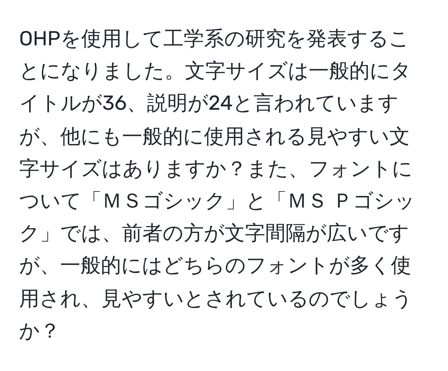 OHPを使用して工学系の研究を発表することになりました。文字サイズは一般的にタイトルが36、説明が24と言われていますが、他にも一般的に使用される見やすい文字サイズはありますか？また、フォントについて「ＭＳゴシック」と「ＭＳ Ｐゴシック」では、前者の方が文字間隔が広いですが、一般的にはどちらのフォントが多く使用され、見やすいとされているのでしょうか？