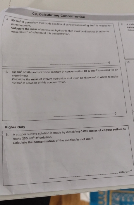 C9: Calculating Concentration 
6. 50cm^3 Of potassium hydroxide solution of concentration 40gdm^(-1) is needed for 
an experiment. 
9. A sodi 
Calculate the mass of potassium hydroxide that must be dissolved in water to Iydro Calcu 
make 50cm^3 of solution of this concentration. 
_9 10. 
7. 40cm^3 of lithium hydroxide solution of concentration 20gdm^(-3) is needed for an 
experiment. 
Calculate the mass of lithium hydroxide that must be dissolved in water to make
40cm^3 of solution of this concentration. 
_g 
Higher Only 
8. A copper sulfate solution is made by dissolving 0.025 moles of copper sulfate to 
make 250cm^3 of solution. 
Calculate the concentration of the solution in mol dm^(-3). 
_ 
m 1dm^(-3)